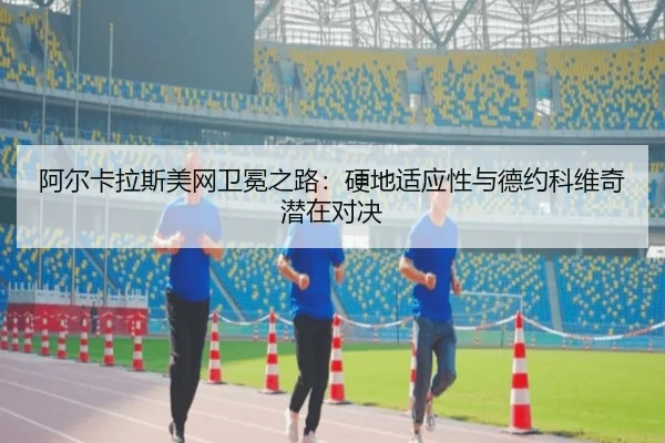 阿尔卡拉斯美网卫冕之路：硬地适应性与德约科维奇潜在对决
